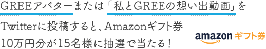 GREEアバターまたは「私とGREEの想い出動画」をTwitterに投稿すると、Amazonギフト券10万円分が15名様に抽選で当たる！